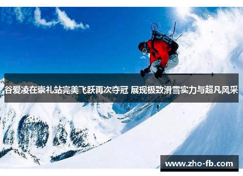 谷爱凌在崇礼站完美飞跃再次夺冠 展现极致滑雪实力与超凡风采