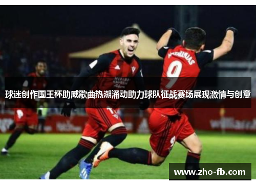 球迷创作国王杯助威歌曲热潮涌动助力球队征战赛场展现激情与创意