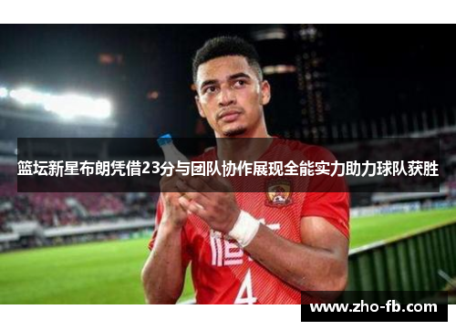 篮坛新星布朗凭借23分与团队协作展现全能实力助力球队获胜