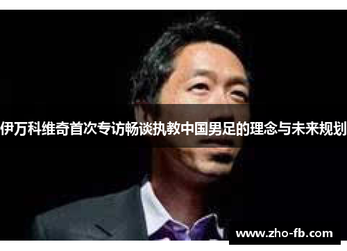 伊万科维奇首次专访畅谈执教中国男足的理念与未来规划