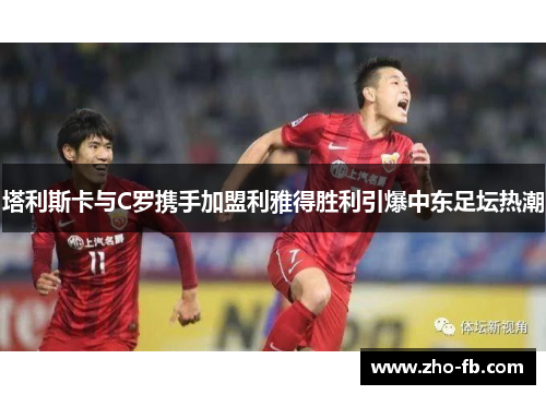 塔利斯卡与C罗携手加盟利雅得胜利引爆中东足坛热潮