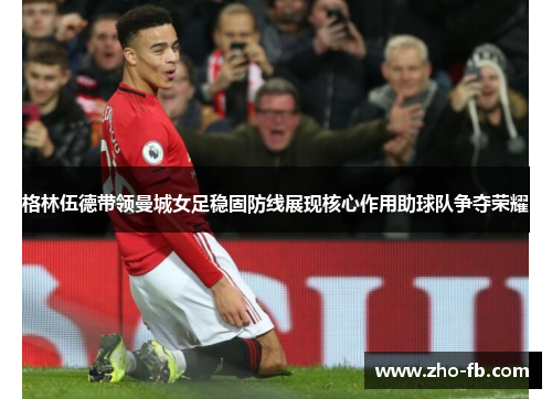 格林伍德带领曼城女足稳固防线展现核心作用助球队争夺荣耀