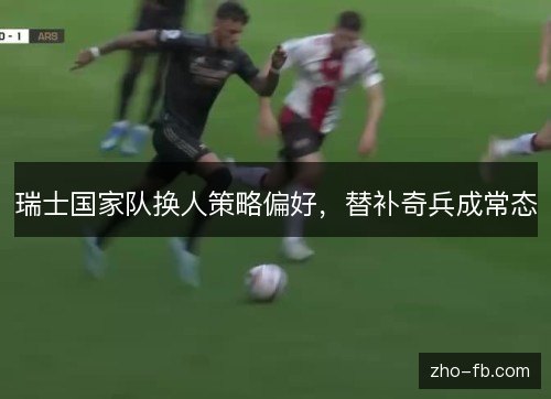 瑞士国家队换人策略偏好,替补奇兵成常态 瑞士国家队换人策略偏好,替补奇兵成常态