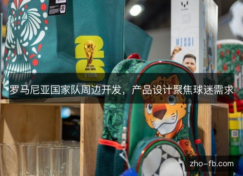 罗马尼亚国家队周边开发,产品设计聚焦球迷需求 罗马尼亚国家队周边开发,产品设计聚焦球迷需求